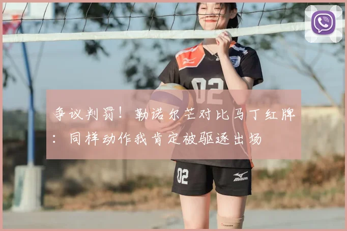 争议判罚！勒诺尔芒对比马丁红牌：同样动作我肯定被驱逐出场