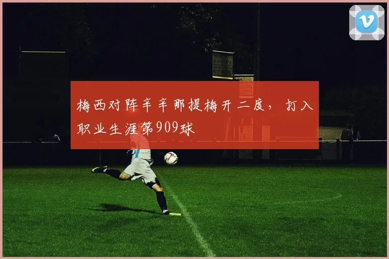 梅西对阵辛辛那提梅开二度，打入职业生涯第909球
