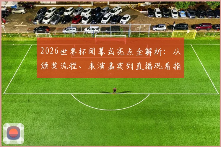 2026世界杯闭幕式亮点全解析:从颁奖流程、表演嘉宾到直播观看指南