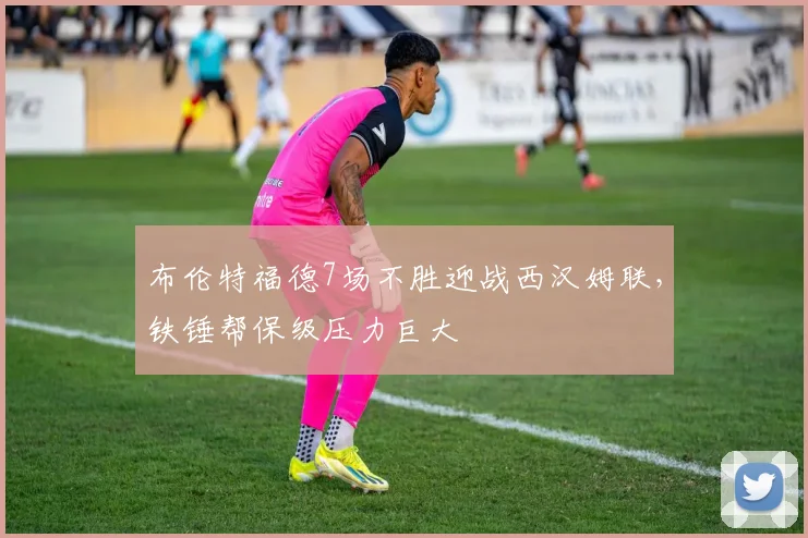 布伦特福德7场不胜迎战西汉姆联，铁锤帮保级压力巨大