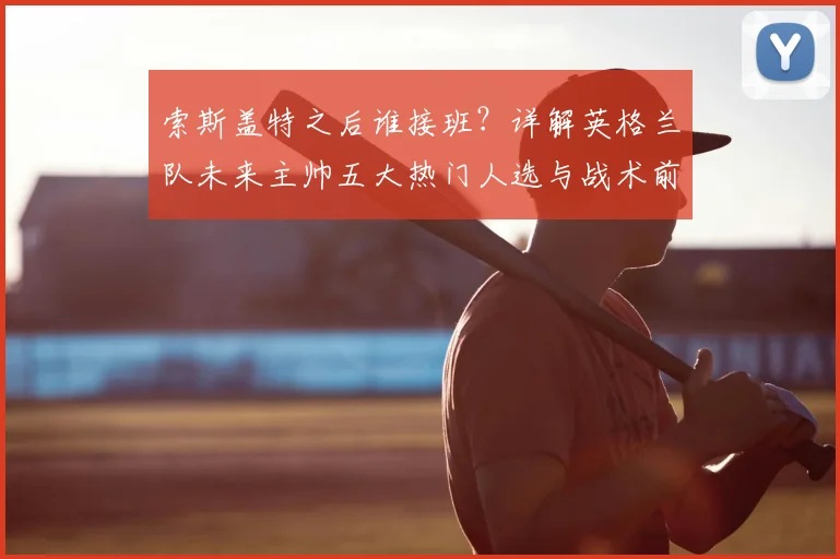 索斯盖特之后谁接班?详解英格兰队未来主帅五大热门人选与战术前景