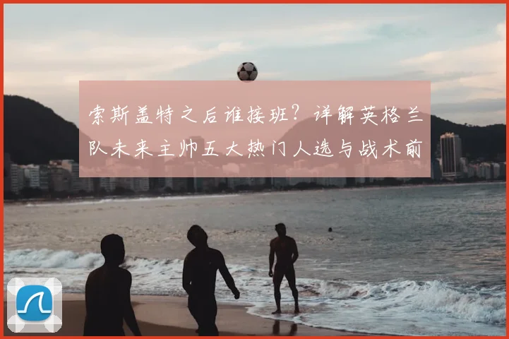 索斯盖特之后谁接班？详解英格兰队未来主帅五大热门人选与战术前景